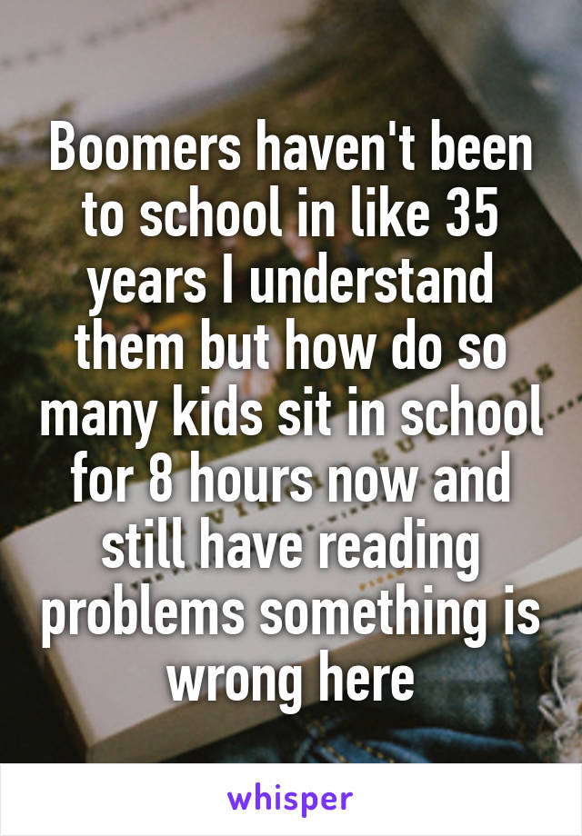 Boomers haven't been to school in like 35 years I understand them but how do so many kids sit in school for 8 hours now and still have reading problems something is wrong here