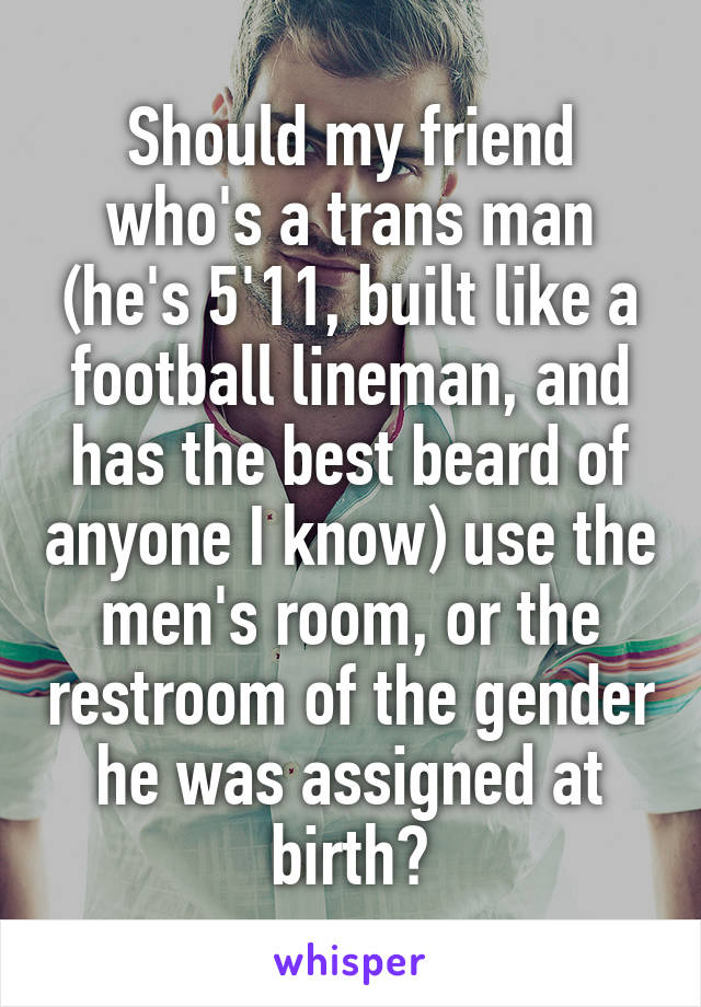 Should my friend who's a trans man (he's 5'11, built like a football lineman, and has the best beard of anyone I know) use the men's room, or the restroom of the gender he was assigned at birth?