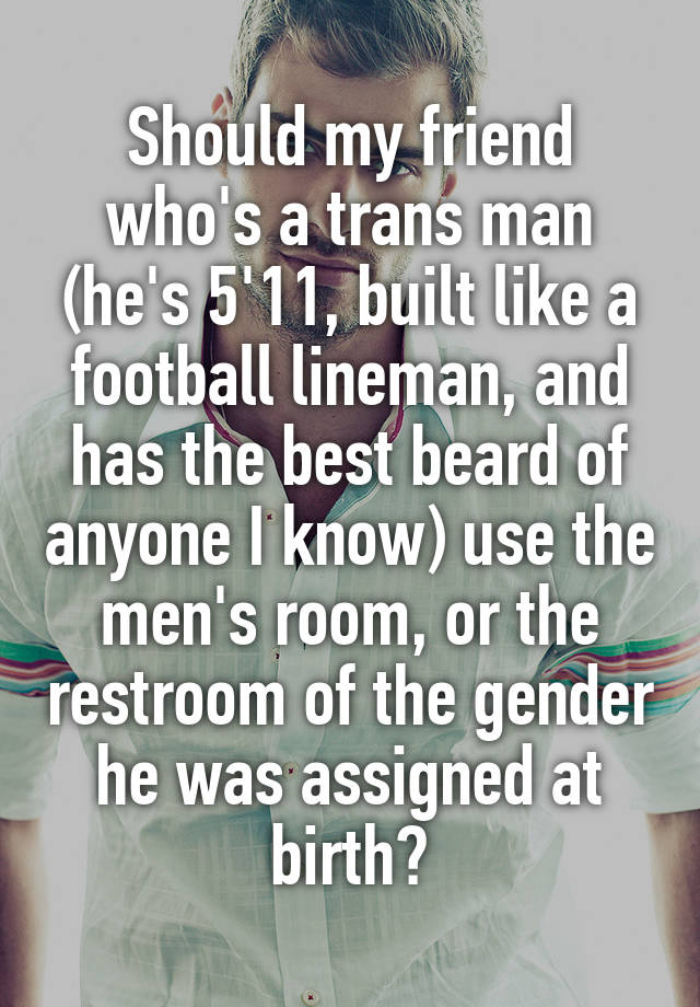 Should my friend who's a trans man (he's 5'11, built like a football lineman, and has the best beard of anyone I know) use the men's room, or the restroom of the gender he was assigned at birth?