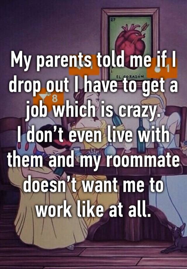 My parents told me if I drop out I have to get a job which is crazy. 
I don’t even live with them and my roommate doesn’t want me to work like at all.