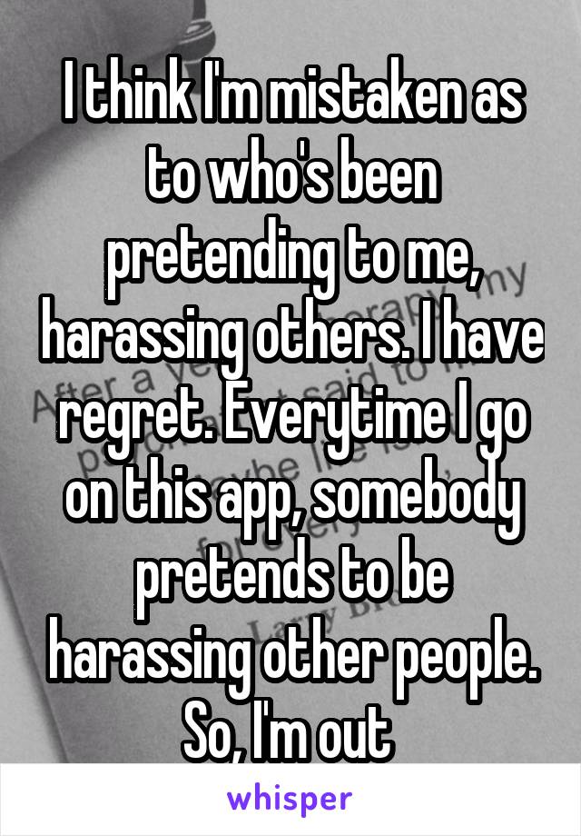 I think I'm mistaken as to who's been pretending to me, harassing others. I have regret. Everytime I go on this app, somebody pretends to be harassing other people. So, I'm out 