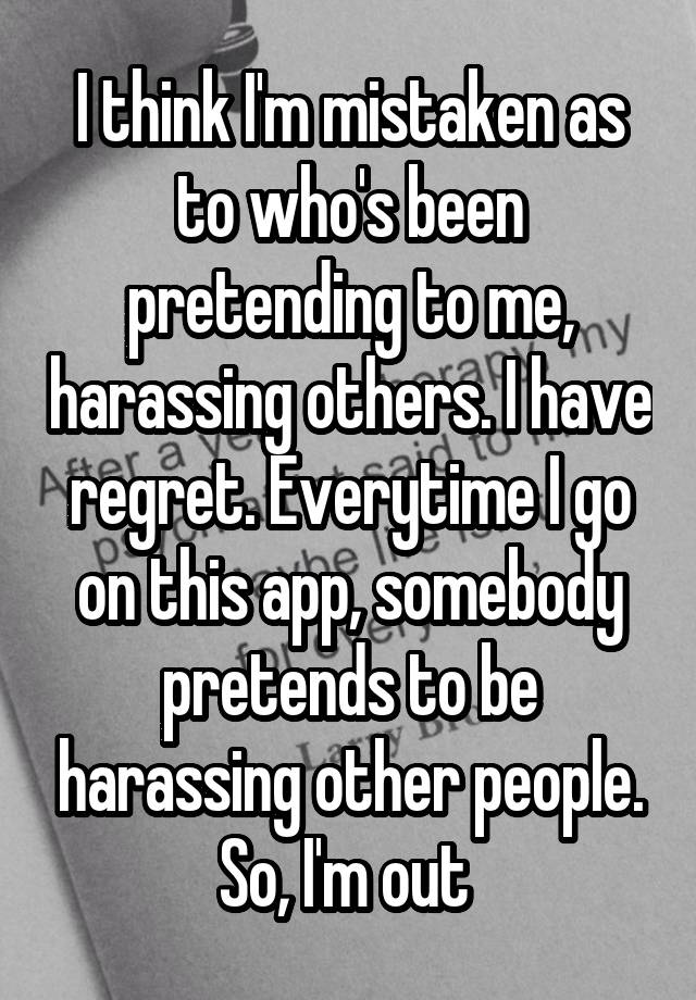 I think I'm mistaken as to who's been pretending to me, harassing others. I have regret. Everytime I go on this app, somebody pretends to be harassing other people. So, I'm out 