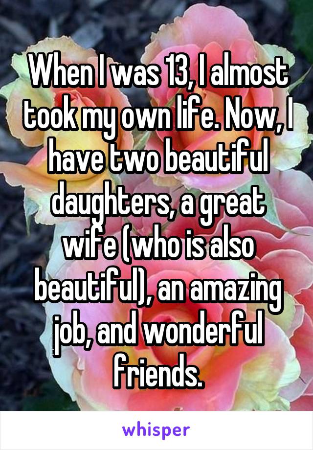 When I was 13, I almost took my own life. Now, I have two beautiful daughters, a great wife (who is also beautiful), an amazing job, and wonderful friends.