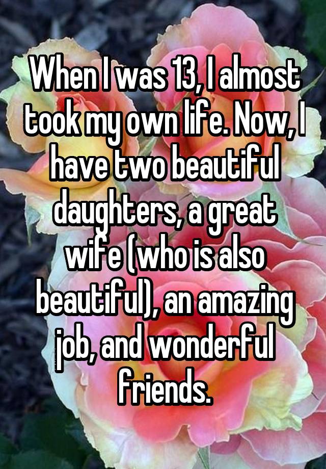 When I was 13, I almost took my own life. Now, I have two beautiful daughters, a great wife (who is also beautiful), an amazing job, and wonderful friends.