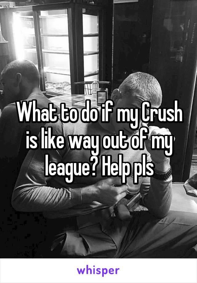 What to do if my Crush is like way out of my league? Help pls