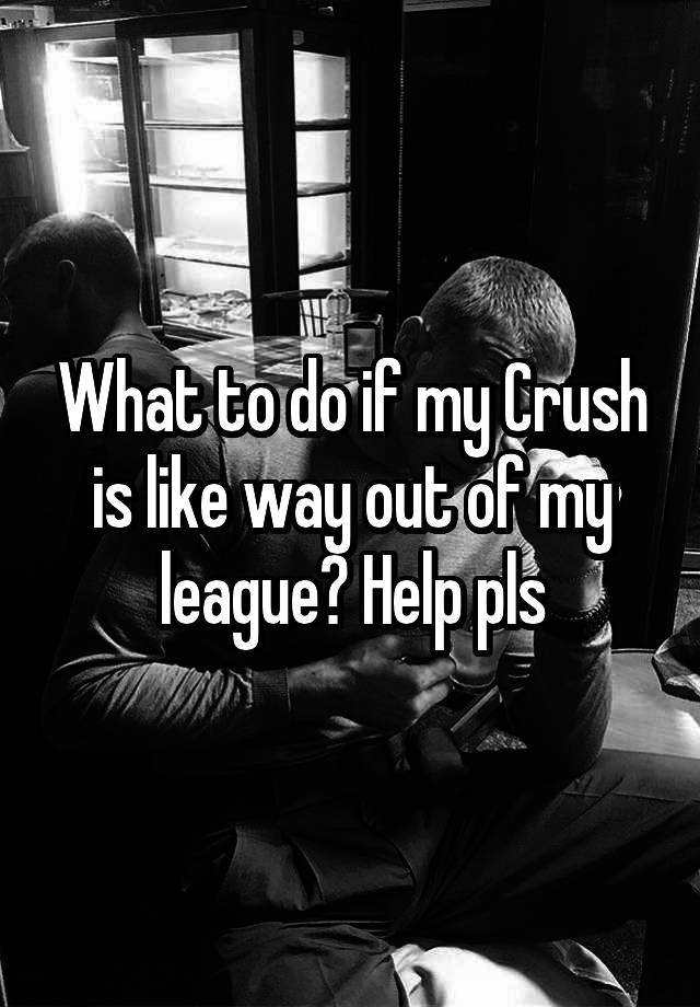 What to do if my Crush is like way out of my league? Help pls