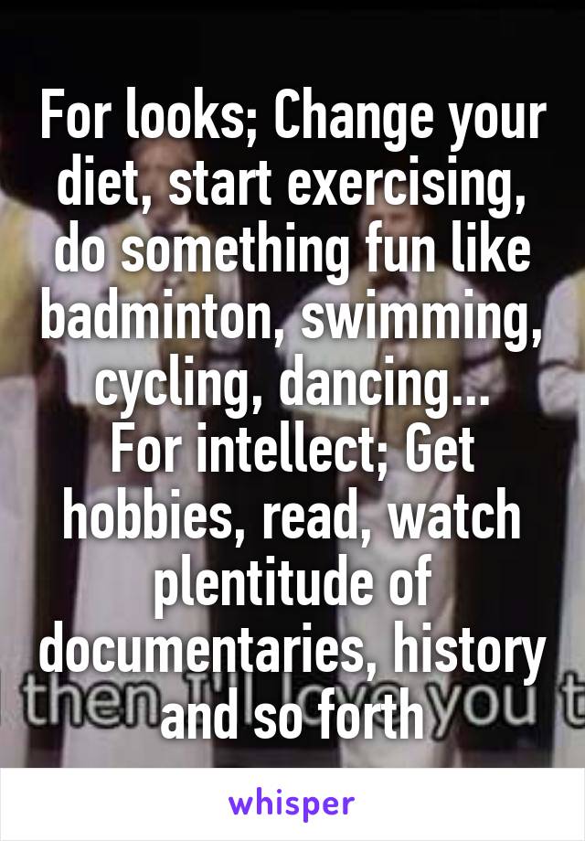 For looks; Change your diet, start exercising, do something fun like badminton, swimming, cycling, dancing...
For intellect; Get hobbies, read, watch plentitude of documentaries, history and so forth