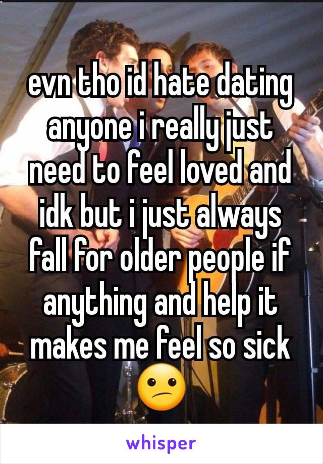 evn tho id hate dating anyone i really just need to feel loved and idk but i just always fall for older people if anything and help it makes me feel so sick😕