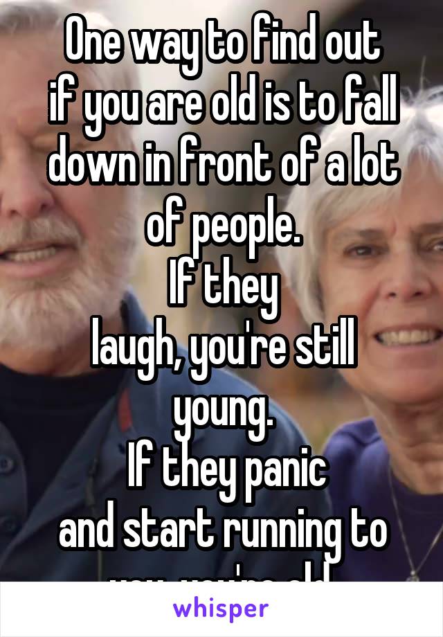 One way to find out
if you are old is to fall
down in front of a lot
of people.
If they
laugh, you're still
young.
 If they panic
and start running to
you, you're old.