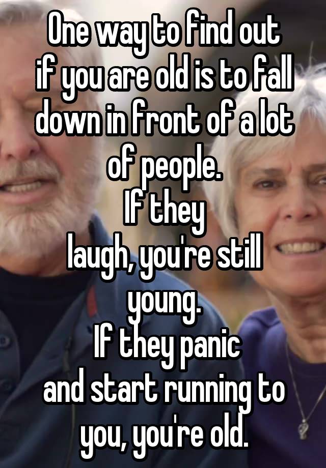 One way to find out
if you are old is to fall
down in front of a lot
of people.
If they
laugh, you're still
young.
 If they panic
and start running to
you, you're old.