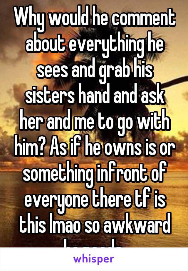 Why would he comment about everything he sees and grab his sisters hand and ask her and me to go with him? As if he owns is or something infront of everyone there tf is this lmao so awkward he needs 