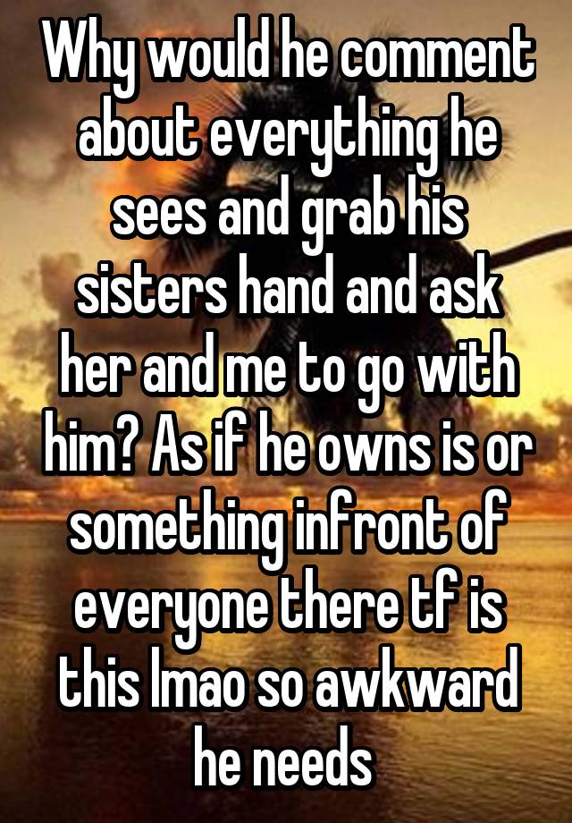 Why would he comment about everything he sees and grab his sisters hand and ask her and me to go with him? As if he owns is or something infront of everyone there tf is this lmao so awkward he needs 