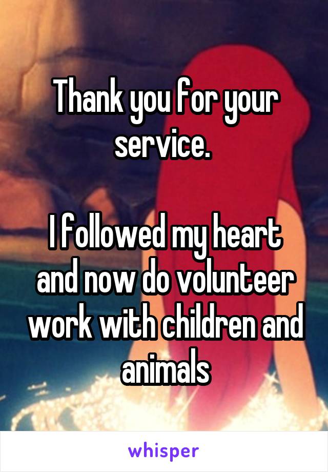 Thank you for your service. 

I followed my heart and now do volunteer work with children and animals