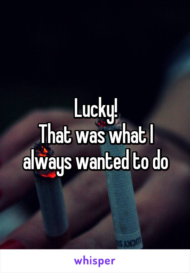 Lucky!
That was what I always wanted to do