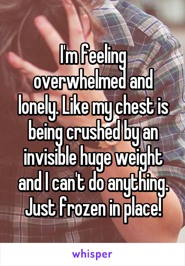 I'm feeling overwhelmed and lonely. Like my chest is being crushed by an invisible huge weight and I can't do anything. Just frozen in place!