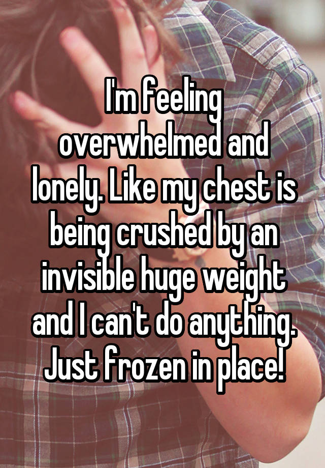 I'm feeling overwhelmed and lonely. Like my chest is being crushed by an invisible huge weight and I can't do anything. Just frozen in place!