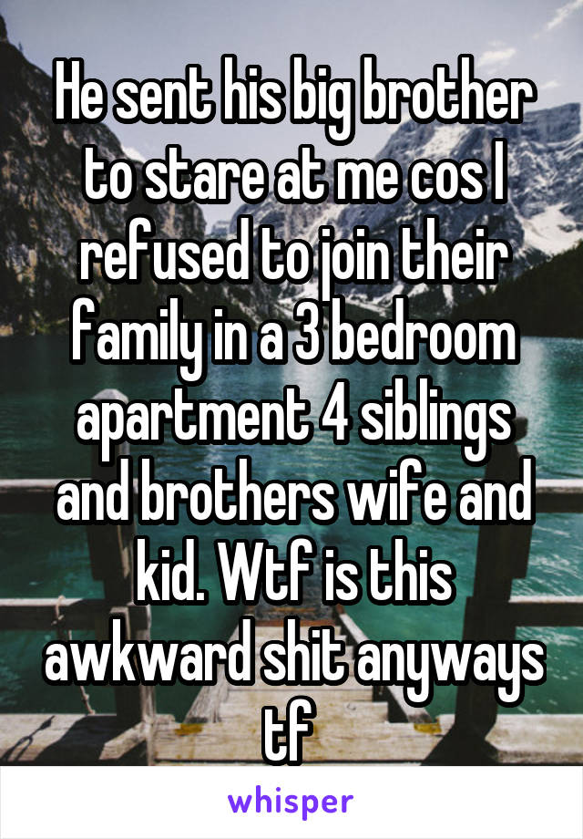 He sent his big brother to stare at me cos I refused to join their family in a 3 bedroom apartment 4 siblings and brothers wife and kid. Wtf is this awkward shit anyways tf 