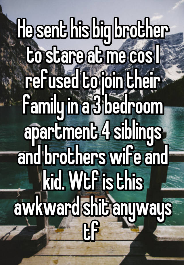 He sent his big brother to stare at me cos I refused to join their family in a 3 bedroom apartment 4 siblings and brothers wife and kid. Wtf is this awkward shit anyways tf 