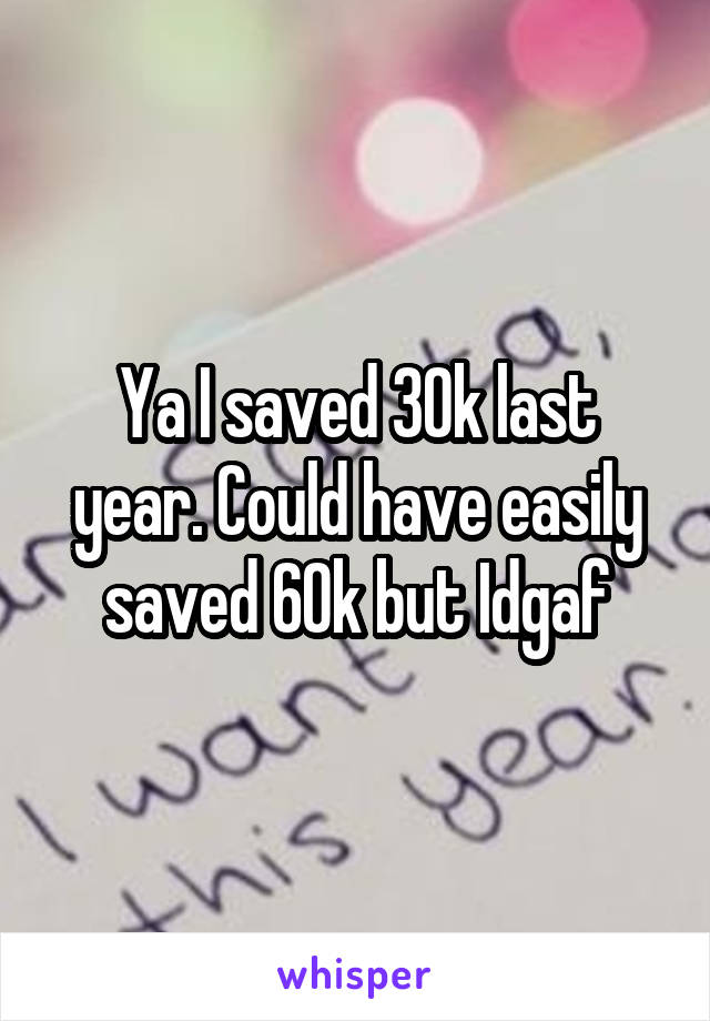 Ya I saved 30k last year. Could have easily saved 60k but Idgaf