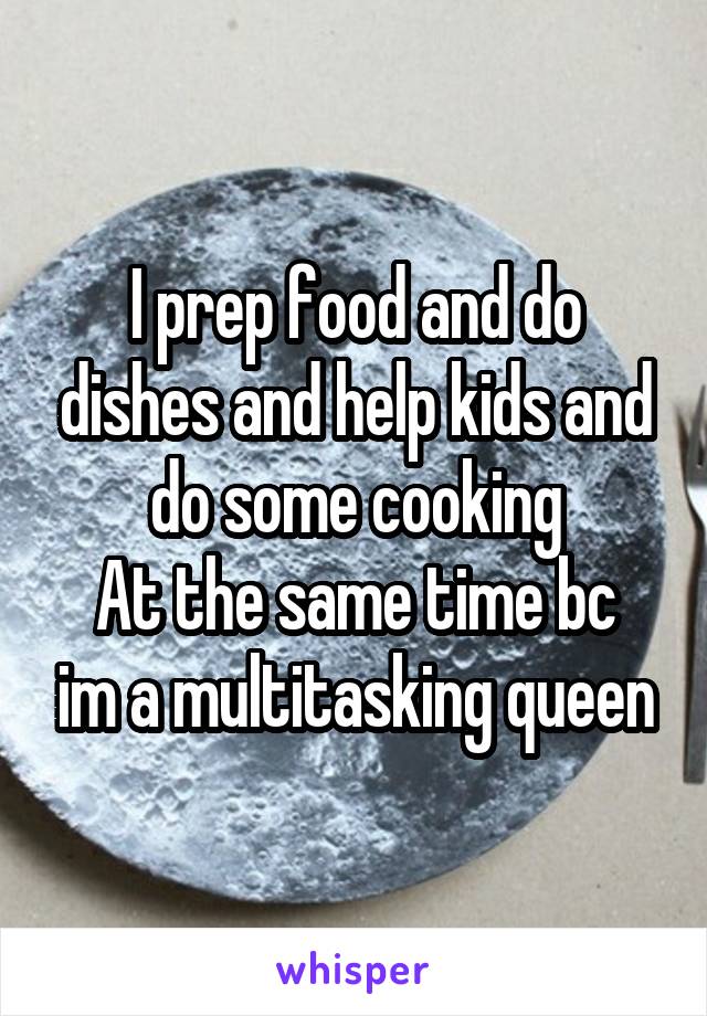 I prep food and do dishes and help kids and do some cooking
At the same time bc im a multitasking queen