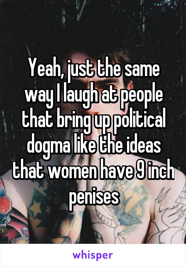 Yeah, just the same way I laugh at people that bring up political dogma like the ideas that women have 9 inch penises