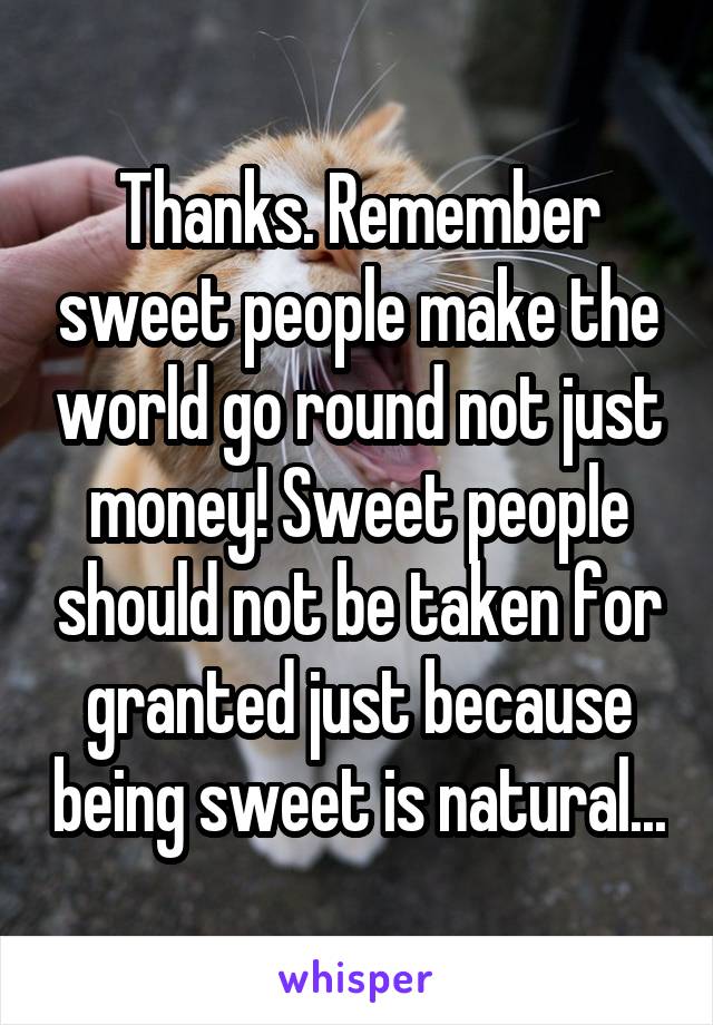 Thanks. Remember sweet people make the world go round not just money! Sweet people should not be taken for granted just because being sweet is natural...