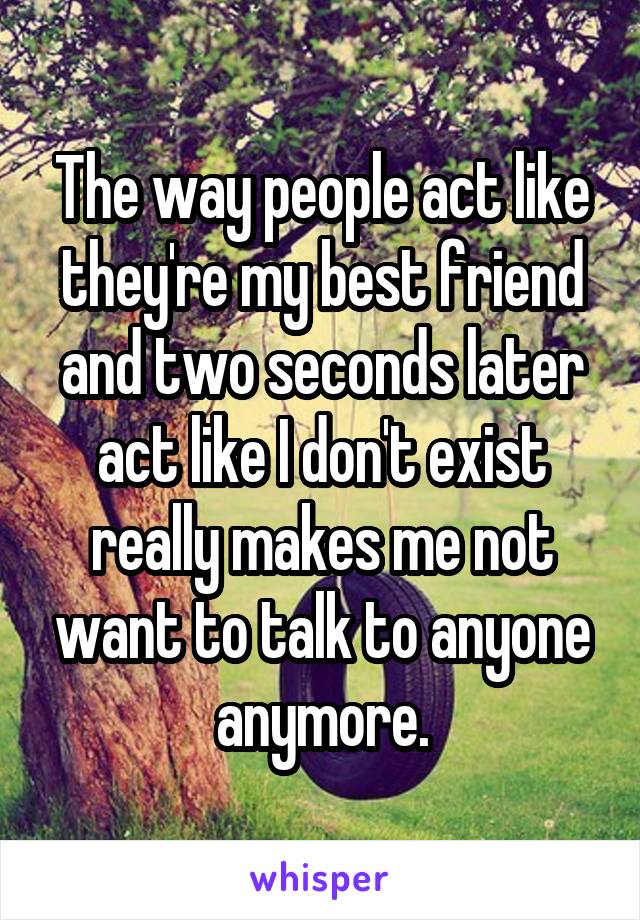 The way people act like they're my best friend and two seconds later act like I don't exist really makes me not want to talk to anyone anymore.