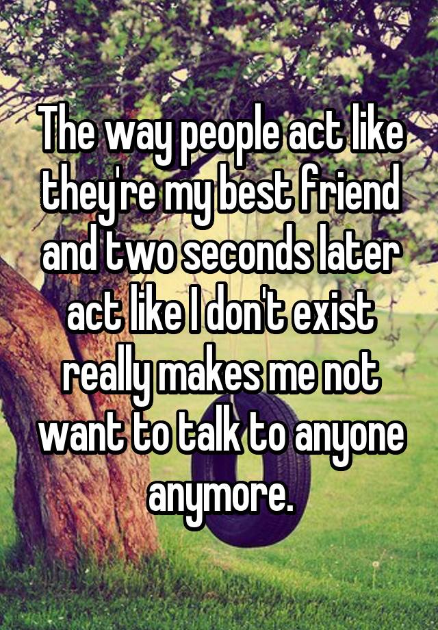 The way people act like they're my best friend and two seconds later act like I don't exist really makes me not want to talk to anyone anymore.