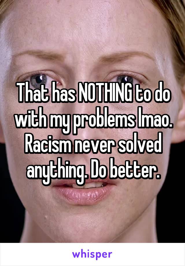 That has NOTHING to do with my problems lmao. Racism never solved anything. Do better.