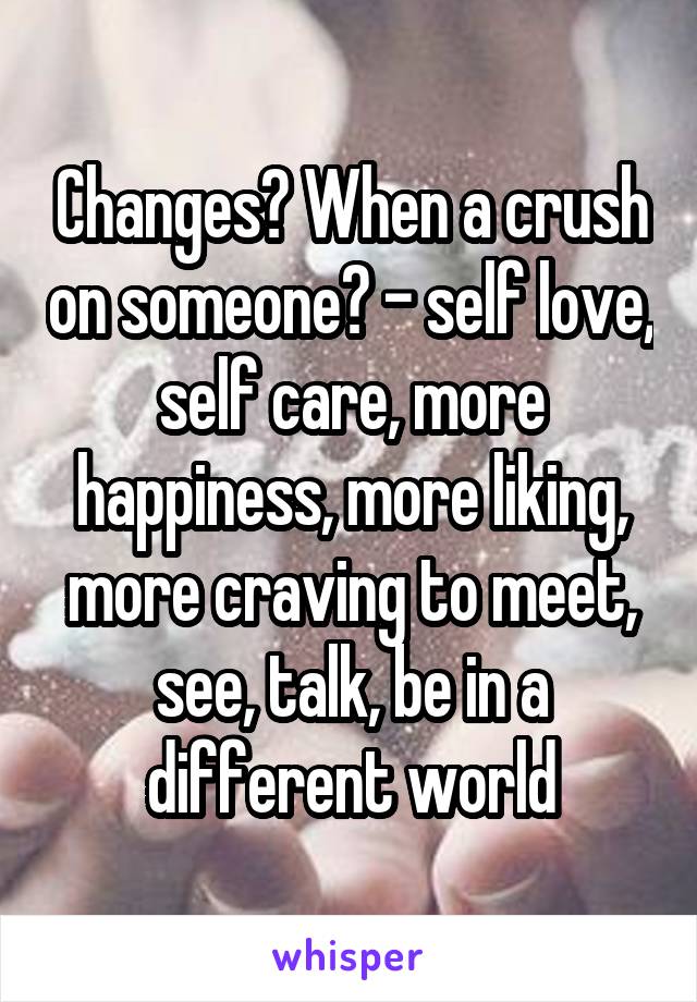 Changes? When a crush on someone? - self love, self care, more happiness, more liking, more craving to meet, see, talk, be in a different world