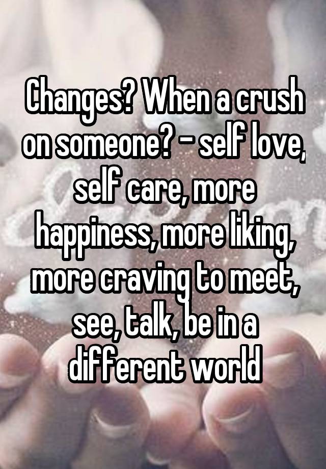 Changes? When a crush on someone? - self love, self care, more happiness, more liking, more craving to meet, see, talk, be in a different world