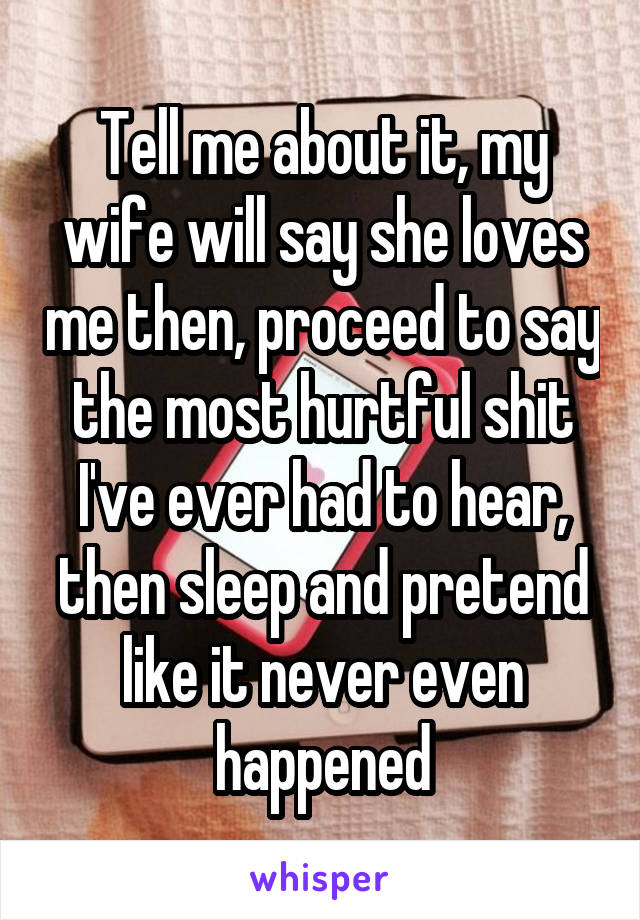 Tell me about it, my wife will say she loves me then, proceed to say the most hurtful shit I've ever had to hear, then sleep and pretend like it never even happened