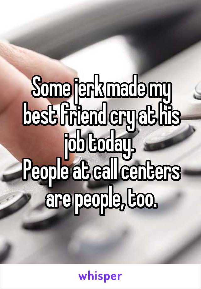 Some jerk made my best friend cry at his job today. 
People at call centers are people, too.