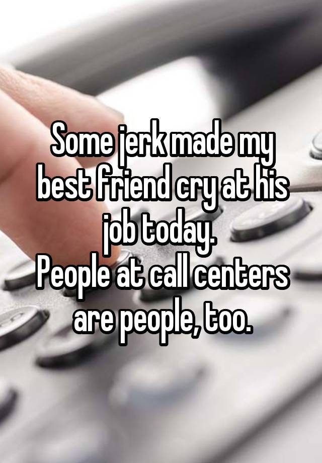 Some jerk made my best friend cry at his job today. 
People at call centers are people, too.