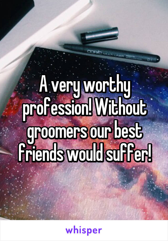 A very worthy profession! Without groomers our best friends would suffer!