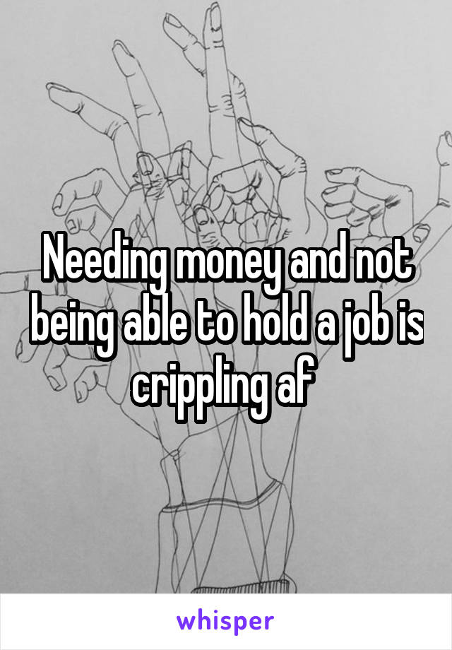 Needing money and not being able to hold a job is crippling af 