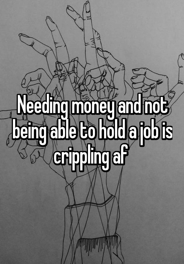 Needing money and not being able to hold a job is crippling af 