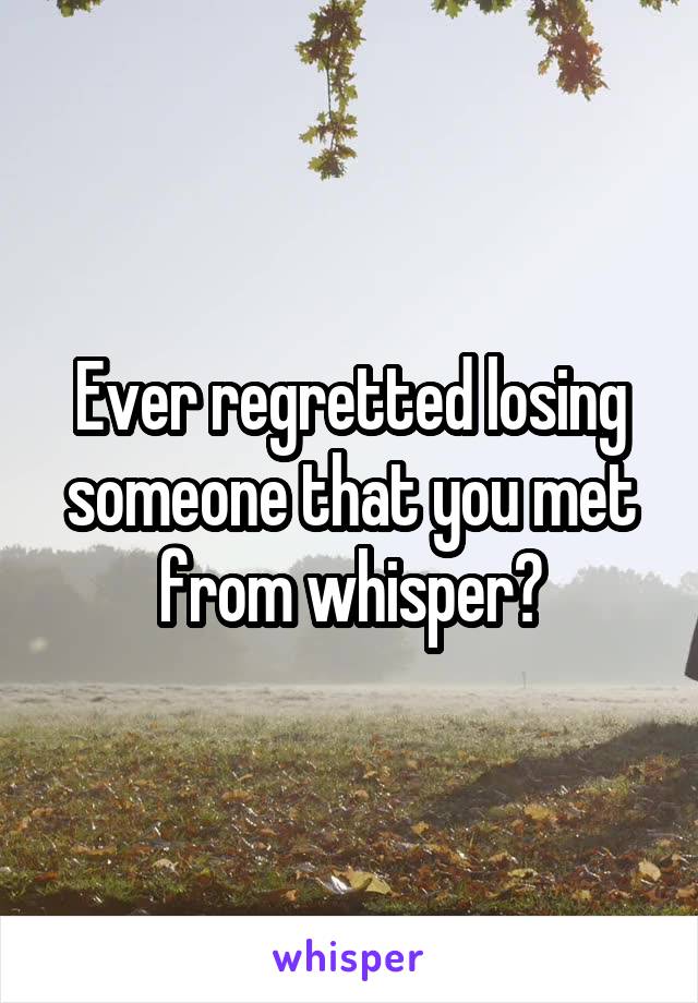 Ever regretted losing someone that you met from whisper?