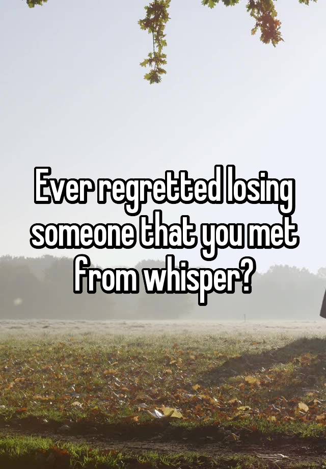 Ever regretted losing someone that you met from whisper?