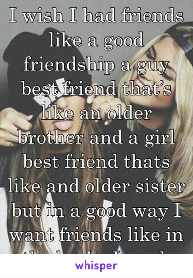 I wish I had friends like a good friendship a guy best friend that’s like an older brother and a girl best friend thats like and older sister but in a good way I want friends like in the books I read.