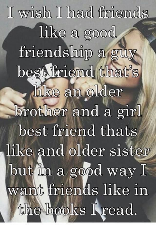 I wish I had friends like a good friendship a guy best friend that’s like an older brother and a girl best friend thats like and older sister but in a good way I want friends like in the books I read.