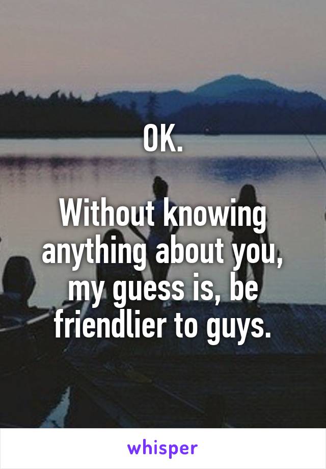 OK.

Without knowing anything about you, my guess is, be friendlier to guys.