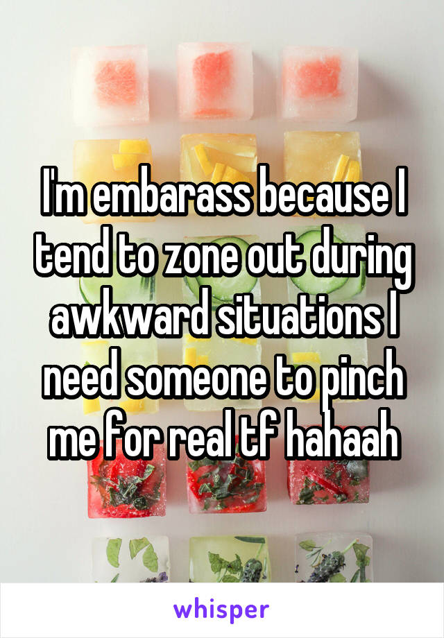 I'm embarass because I tend to zone out during awkward situations I need someone to pinch me for real tf hahaah