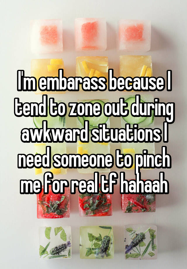 I'm embarass because I tend to zone out during awkward situations I need someone to pinch me for real tf hahaah