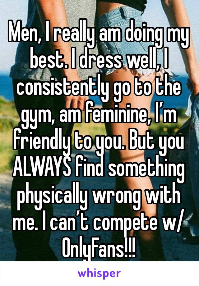 Men, I really am doing my best. I dress well, I consistently go to the gym, am feminine, I’m friendly to you. But you ALWAYS find something physically wrong with me. I can’t compete w/ OnlyFans!!!