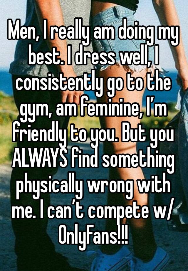 Men, I really am doing my best. I dress well, I consistently go to the gym, am feminine, I’m friendly to you. But you ALWAYS find something physically wrong with me. I can’t compete w/ OnlyFans!!!