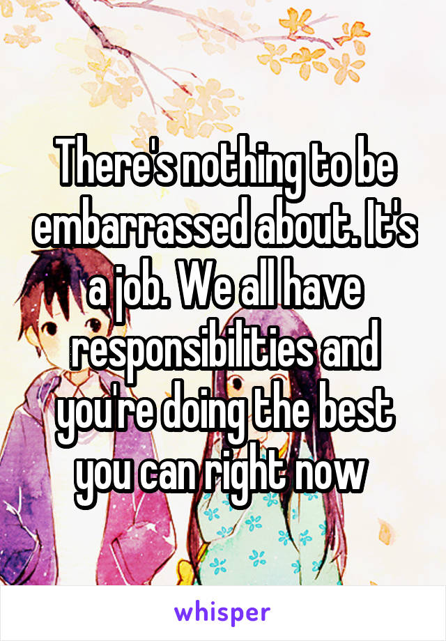 There's nothing to be embarrassed about. It's a job. We all have responsibilities and you're doing the best you can right now 