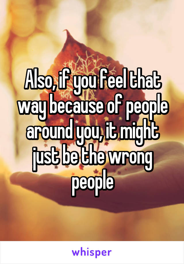 Also, if you feel that way because of people around you, it might just be the wrong people