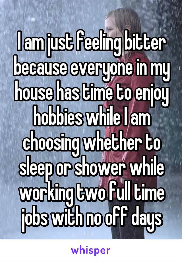 I am just feeling bitter because everyone in my house has time to enjoy hobbies while I am choosing whether to sleep or shower while working two full time jobs with no off days