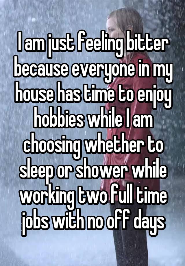 I am just feeling bitter because everyone in my house has time to enjoy hobbies while I am choosing whether to sleep or shower while working two full time jobs with no off days